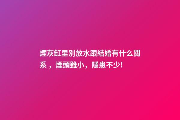 煙灰缸里別放水跟結婚有什么關系，煙頭雖小，隱患不少!